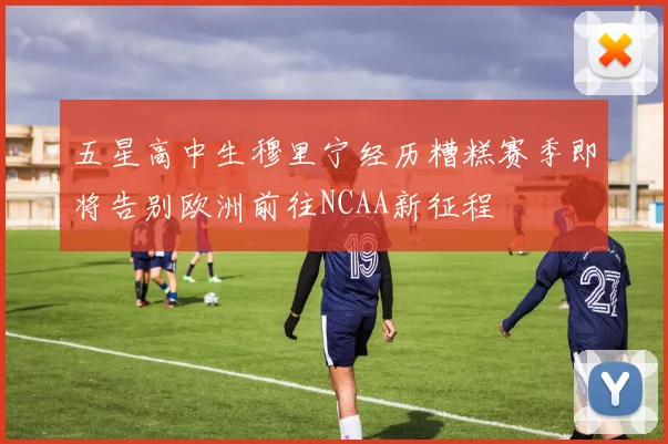 五星高中生穆里宁经历糟糕赛季即将告别欧洲前往NCAA新征程