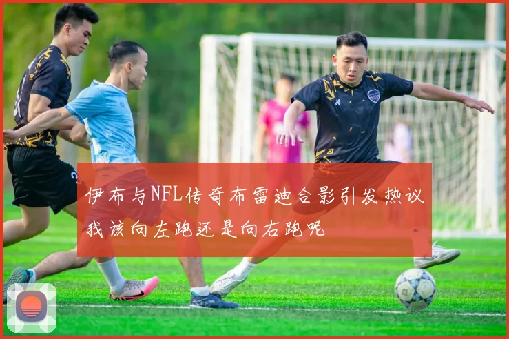 伊布与NFL传奇布雷迪合影引发热议我该向左跑还是向右跑呢