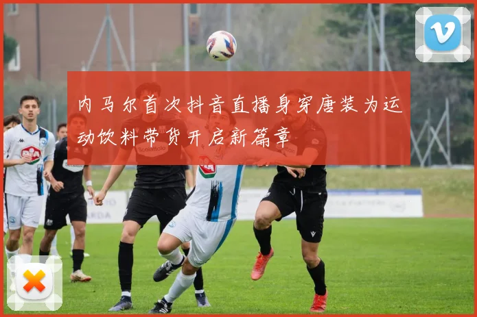 内马尔首次抖音直播身穿唐装为运动饮料带货开启新篇章