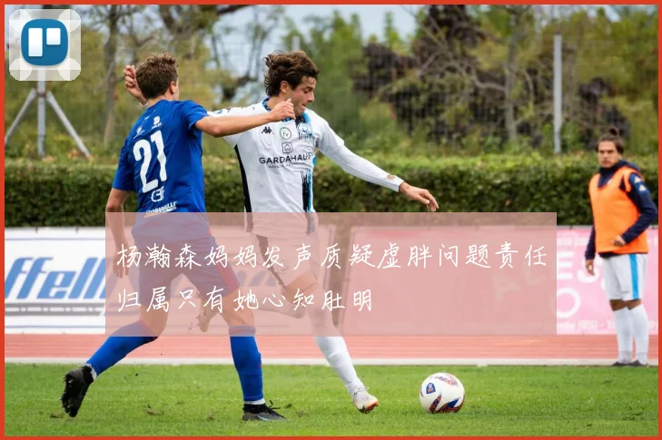 杨瀚森妈妈发声质疑虚胖问题责任归属只有她心知肚明