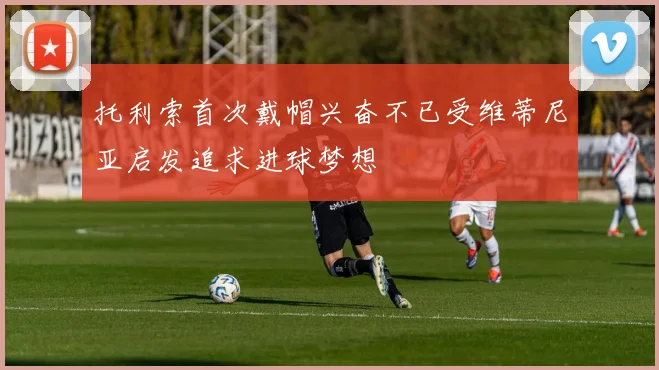 托利索首次戴帽兴奋不已受维蒂尼亚启发追求进球梦想