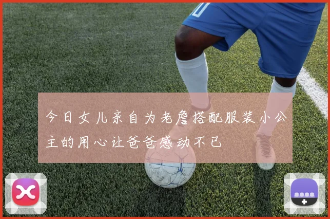 今日女儿亲自为老詹搭配服装小公主的用心让爸爸感动不已
