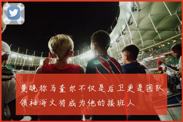 曼晚称马奎尔不仅是后卫更是团队领袖海文将成为他的接班人