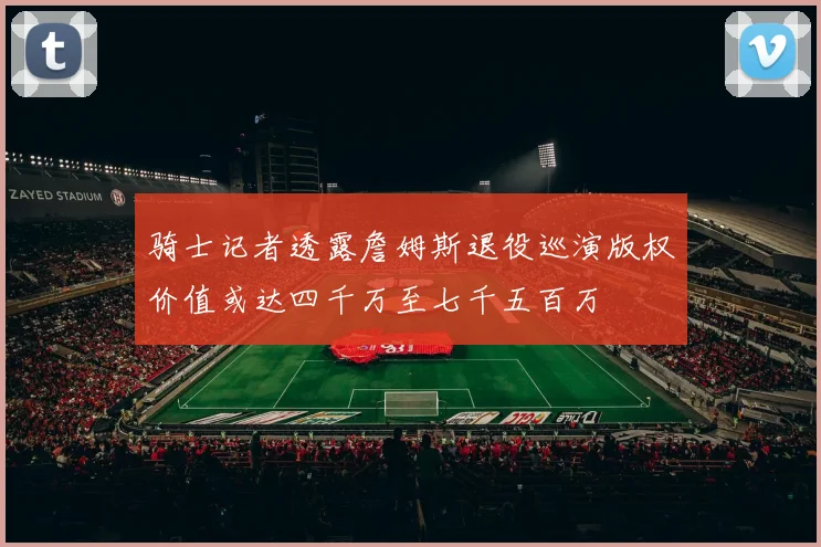 骑士记者透露詹姆斯退役巡演版权价值或达四千万至七千五百万