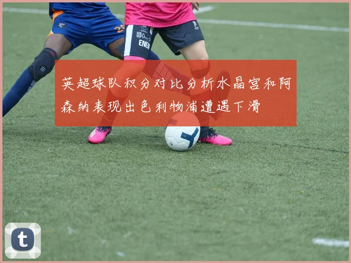 英超球队积分对比分析水晶宫和阿森纳表现出色利物浦遭遇下滑