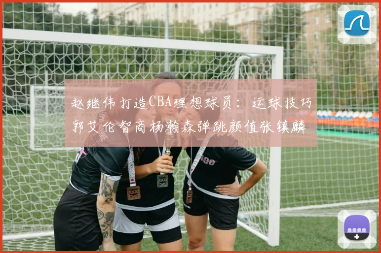 赵继伟打造CBA理想球员：运球技巧郭艾伦智商杨瀚森弹跳颜值张镇麟完美结合