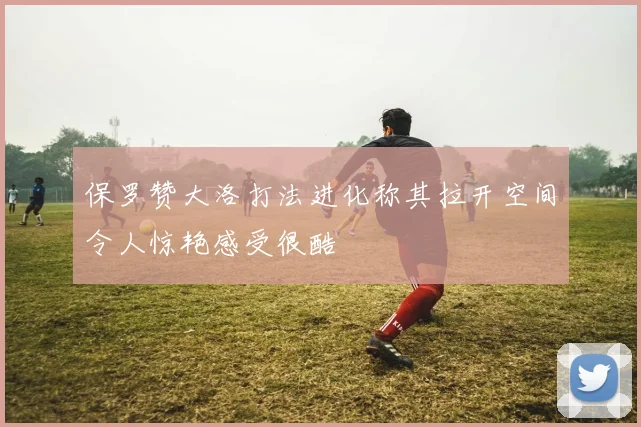 保罗赞大洛打法进化称其拉开空间令人惊艳感受很酷
