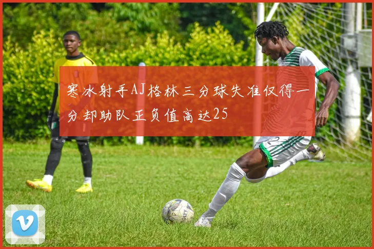 寒冰射手AJ格林三分球失准仅得一分却助队正负值高达25