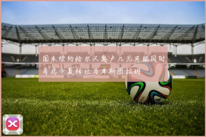 国米续约恰尔汉奥卢几无可能同时考虑今夏转让马库斯图拉姆