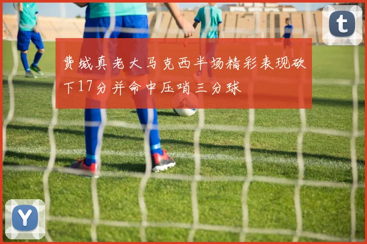 费城真老大马克西半场精彩表现砍下17分并命中压哨三分球