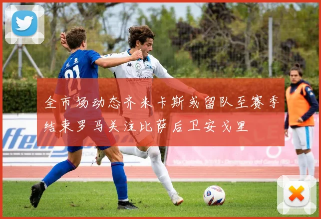 全市场动态齐米卡斯或留队至赛季结束罗马关注比萨后卫安戈里