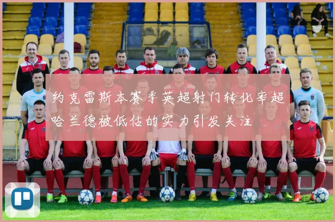 约克雷斯本赛季英超射门转化率超哈兰德被低估的实力引发关注