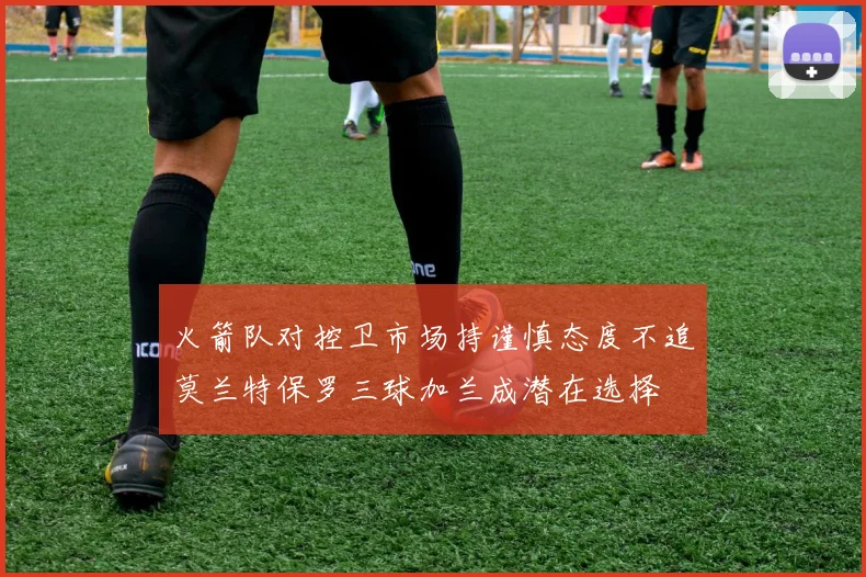 火箭队对控卫市场持谨慎态度不追莫兰特保罗三球加兰成潜在选择