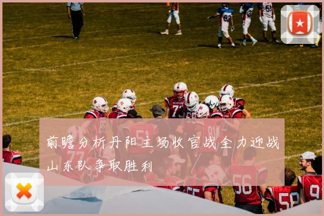 前瞻分析丹阳主场收官战全力迎战山东队争取胜利