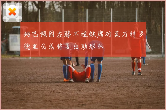 姆巴佩因左膝不适缺席对莱万特罗德里戈或将复出助球队