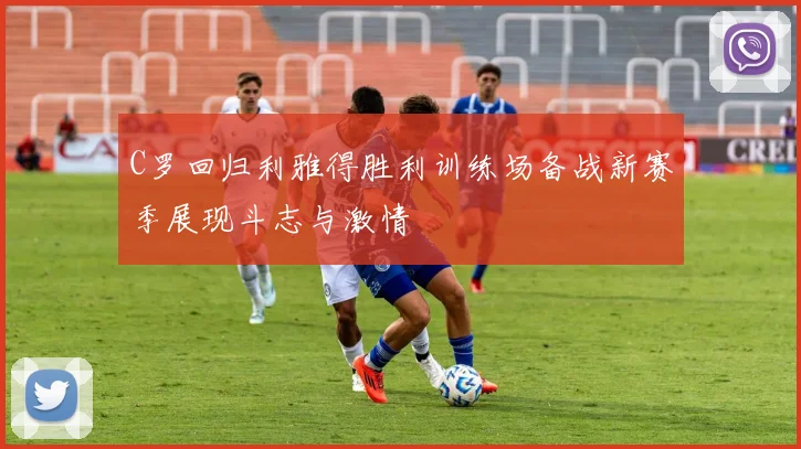 C罗回归利雅得胜利训练场备战新赛季展现斗志与激情