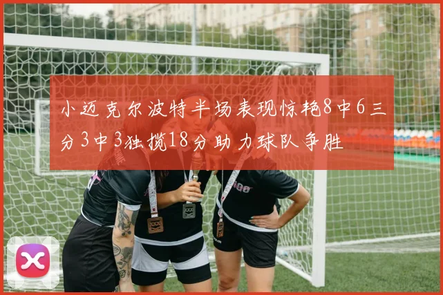 小迈克尔波特半场表现惊艳8中6三分3中3独揽18分助力球队争胜