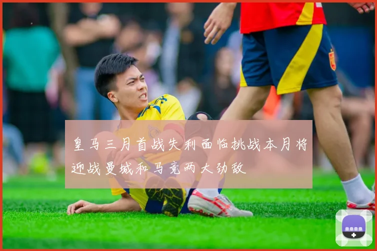 皇马三月首战失利面临挑战本月将迎战曼城和马竞两大劲敌