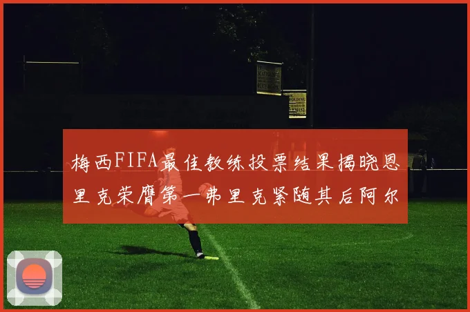 梅西FIFA最佳教练投票结果揭晓恩里克荣膺第一弗里克紧随其后阿尔特塔位列第三