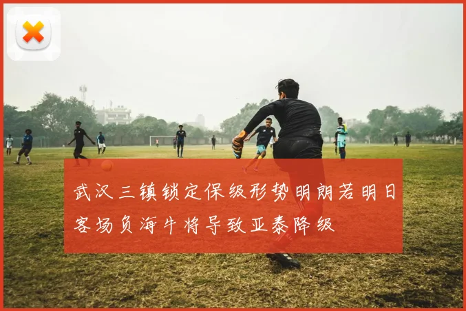 武汉三镇锁定保级形势明朗若明日客场负海牛将导致亚泰降级