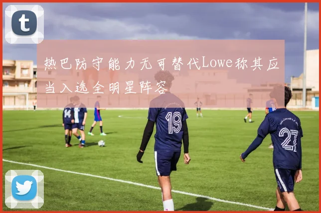 热巴防守能力无可替代Lowe称其应当入选全明星阵容