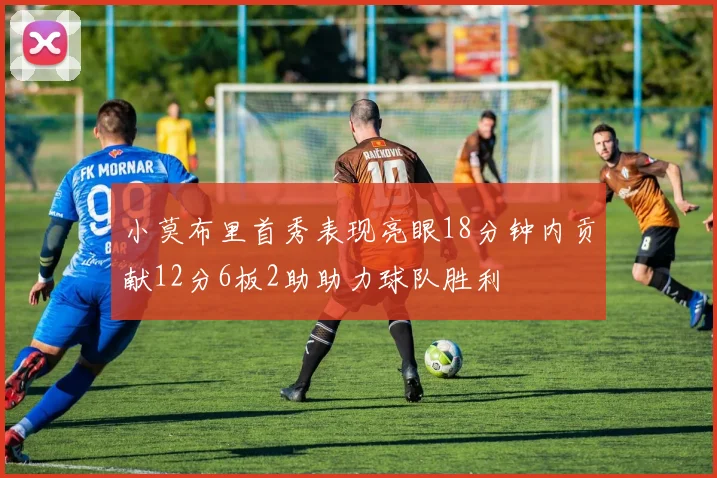 小莫布里首秀表现亮眼18分钟内贡献12分6板2助助力球队胜利