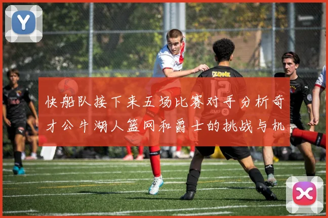 快船队接下来五场比赛对手分析奇才公牛湖人篮网和爵士的挑战与机遇