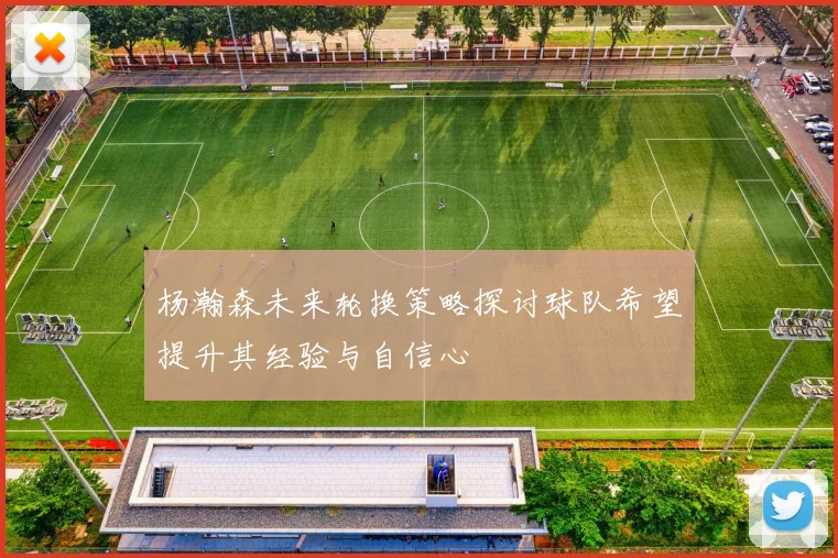 杨瀚森未来轮换策略探讨球队希望提升其经验与自信心