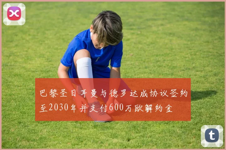 巴黎圣日耳曼与德罗达成协议签约至2030年并支付600万欧解约金