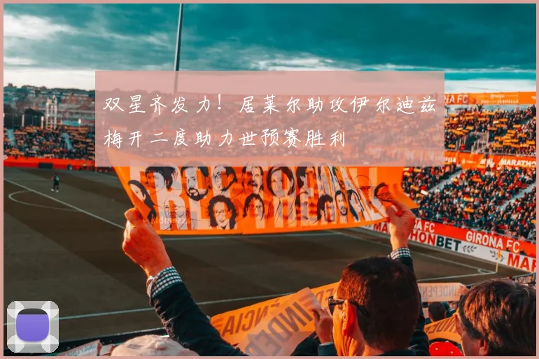 双星齐发力！居莱尔助攻伊尔迪兹梅开二度助力世预赛胜利