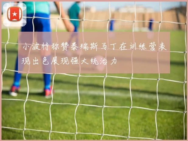 小波特称赞泰瑞斯马丁在训练营表现出色展现强大统治力
