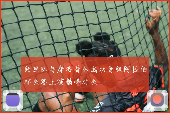 约旦队与摩洛哥队成功晋级阿拉伯杯决赛上演巅峰对决