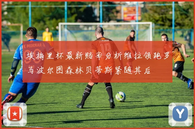 埃梅里杯最新赔率分析维拉领跑罗马波尔图森林贝蒂斯紧随其后