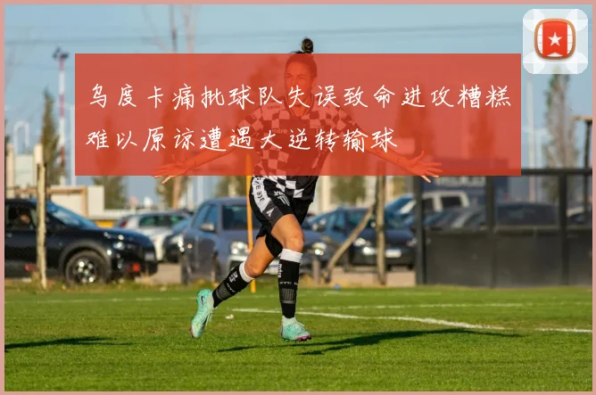 乌度卡痛批球队失误致命进攻糟糕难以原谅遭遇大逆转输球
