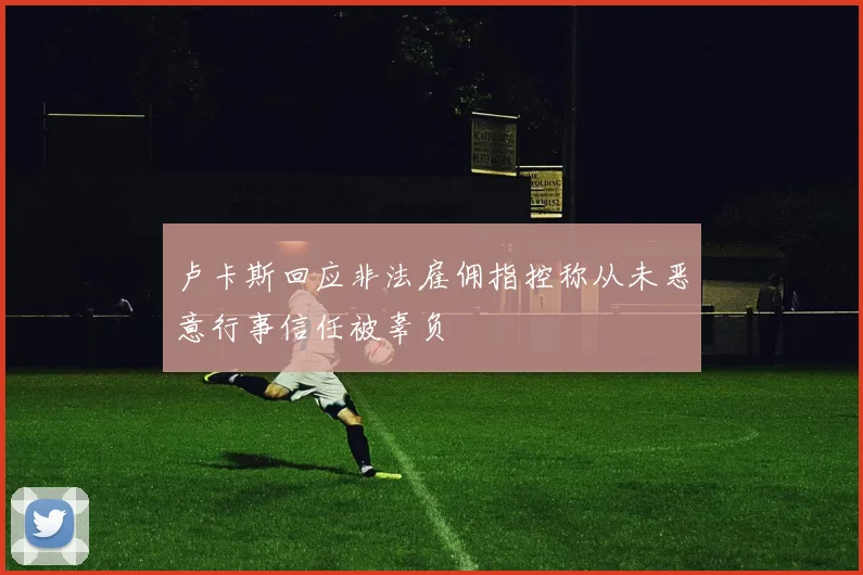 卢卡斯回应非法雇佣指控称从未恶意行事信任被辜负