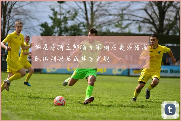 伯恩茅斯主帅暗示塞梅尼奥或将离队热刺战或成其告别战